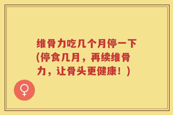 维骨力吃几个月停一下(停食几月,再续维骨力,让骨头更健康!) 维骨力吃几个月停一下(停食几月,再续维骨力,让骨头更健康!)
