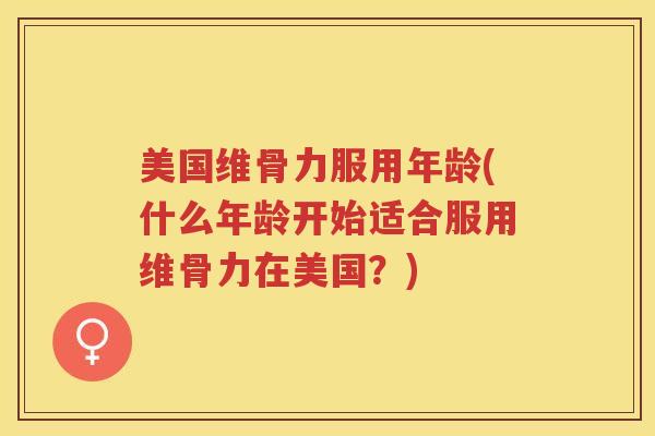 美国维骨力服用年龄(什么年龄开始适合服用维骨力在美国?) 美国维骨力服用年龄(什么年龄开始适合服用维骨力在美国?)