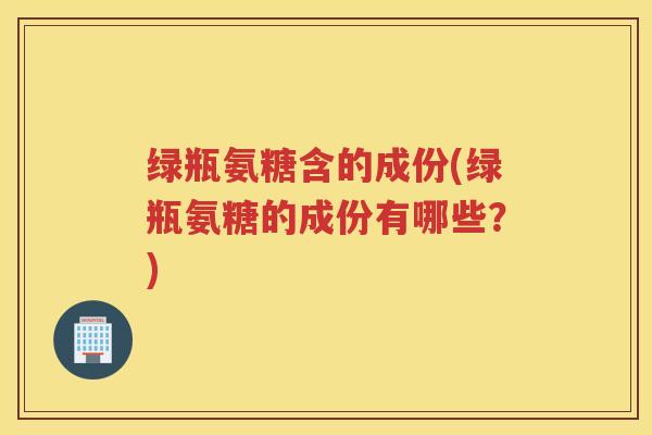 绿瓶氨糖含的成份(绿瓶氨糖的成份有哪些?) 绿瓶氨糖含的成份(绿瓶氨糖的成份有哪些?)
