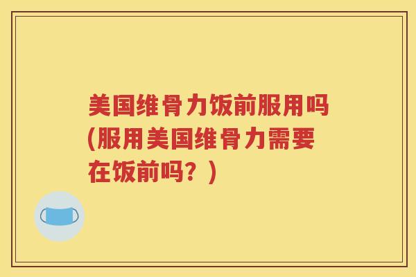 美国维骨力饭前服用吗(服用美国维骨力需要在饭前吗？)