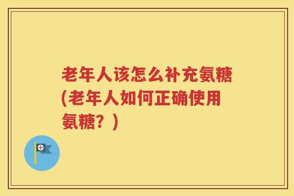 老年人该怎么补充氨糖(老年人如何正确使用氨糖？)