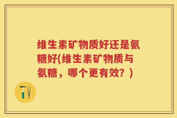 维生素矿物质好还是氨糖好(维生素矿物质与氨糖,哪个更有效?) 维生素矿物质好还是氨糖好(维生素矿物质与氨糖,哪个更有效?)