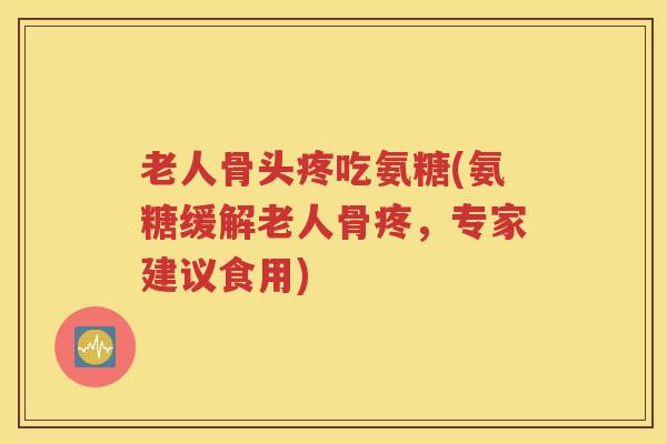 老人骨头疼吃氨糖(氨糖缓解老人骨疼，专家建议食用)