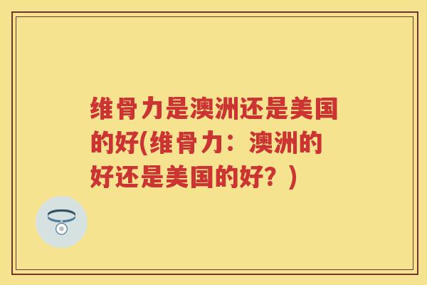维骨力是澳洲还是美国的好(维骨力:澳洲的好还是美国的好?) 维骨力是澳洲还是美国的好(维骨力:澳洲的好还是美国的好?)