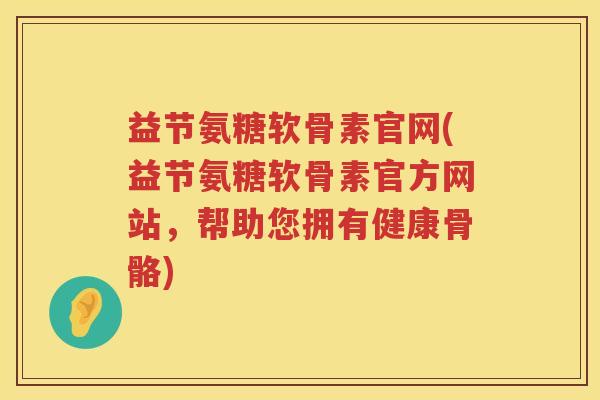 益节氨糖软骨素官网(益节氨糖软骨素官方网站,帮助您拥有健康骨骼) 益节氨糖软骨素官网(益节氨糖软骨素官方网站,帮助您拥有健康骨骼)
