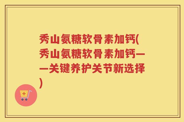秀山氨糖软骨素加钙(秀山氨糖软骨素加钙——关键养护关节新选择)