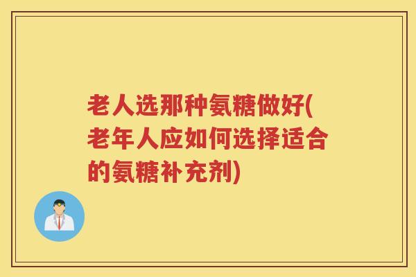老人选那种氨糖做好(老年人应如何选择适合的氨糖补充剂) 老人选那种氨糖做好(老年人应如何选择适合的氨糖补充剂)
