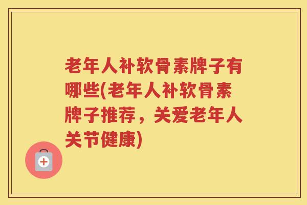 老年人补软骨素牌子有哪些(老年人补软骨素牌子推荐,关爱老年人关节健康) 老年人补软骨素牌子有哪些(老年人补软骨素牌子推荐,关爱老年人关节健康)