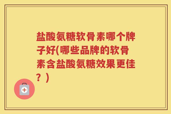 盐酸氨糖软骨素哪个牌子好(哪些品牌的软骨素含盐酸氨糖效果更佳？)