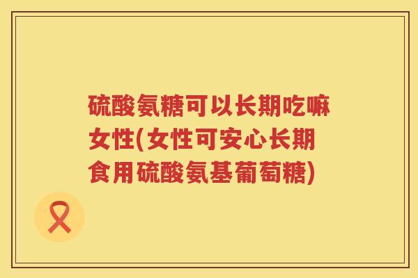 硫酸氨糖可以长期吃嘛女性(女性可安心长期食用硫酸氨基葡萄糖) 硫酸氨糖可以长期吃嘛女性(女性可安心长期食用硫酸氨基葡萄糖)