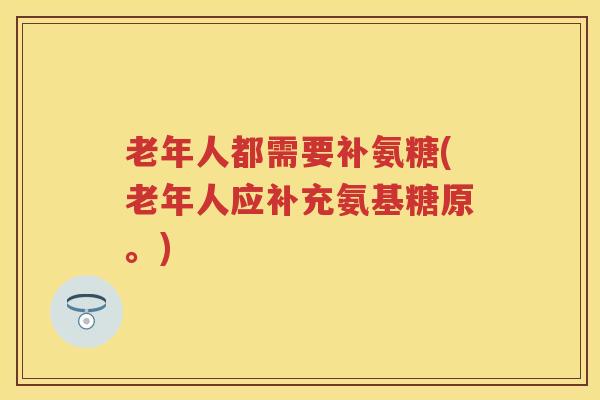 老年人都需要补氨糖(老年人应补充氨基糖原。) 老年人都需要补氨糖(老年人应补充氨基糖原。)