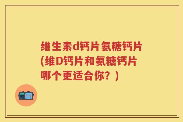 维生素d钙片氨糖钙片(维D钙片和氨糖钙片哪个更适合你？)