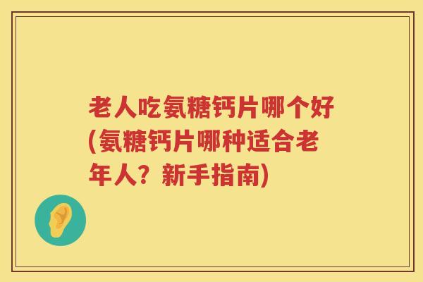 老人吃氨糖钙片哪个好(氨糖钙片哪种适合老年人?新手指南) 老人吃氨糖钙片哪个好(氨糖钙片哪种适合老年人?新手指南)