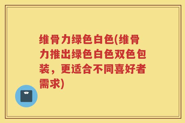 维骨力绿色白色(维骨力推出绿色白色双色包装，更适合不同喜好者需求)