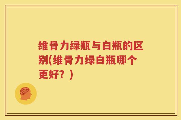 维骨力绿瓶与白瓶的区别(维骨力绿白瓶哪个更好？)