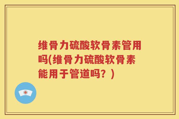 维骨力硫酸软骨素管用吗(维骨力硫酸软骨素能用于管道吗?) 维骨力硫酸软骨素管用吗(维骨力硫酸软骨素能用于管道吗?)