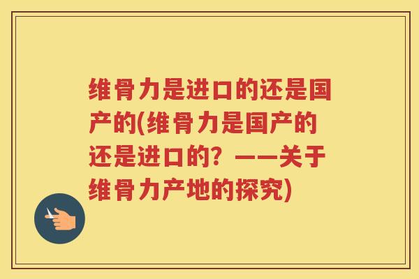 维骨力是进口的还是国产的(维骨力是国产的还是进口的？——关于维骨力产地的探究)
