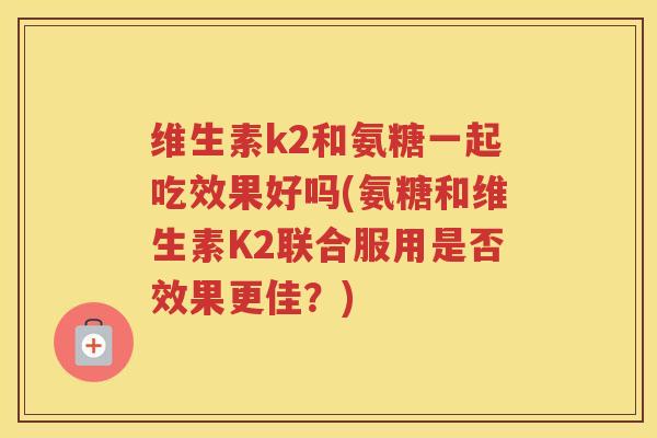 维生素k2和氨糖一起吃效果好吗(氨糖和维生素K2联合服用是否效果更佳？)