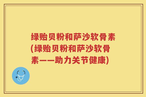 绿贻贝粉和萨沙软骨素(绿贻贝粉和萨沙软骨素——助力关节健康)