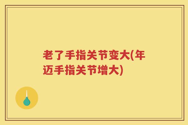老了手指关节变大(年迈手指关节增大)