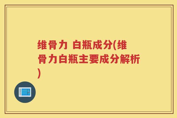 维骨力 白瓶成分(维骨力白瓶主要成分解析)