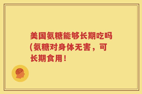 美国氨糖能够长期吃吗(氨糖对身体无害,可长期食用! 美国氨糖能够长期吃吗(氨糖对身体无害,可长期食用!