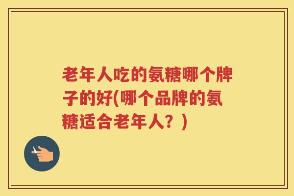 老年人吃的氨糖哪个牌子的好(哪个品牌的氨糖适合老年人?) 老年人吃的氨糖哪个牌子的好(哪个品牌的氨糖适合老年人?)