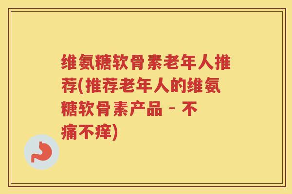 维氨糖软骨素老年人推荐(推荐老年人的维氨糖软骨素产品 - 不痛不痒) 维氨糖软骨素老年人推荐(推荐老年人的维氨糖软骨素产品 - 不痛不痒)