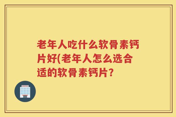 老年人吃什么软骨素钙片好(老年人怎么选合适的软骨素钙片? 老年人吃什么软骨素钙片好(老年人怎么选合适的软骨素钙片?
