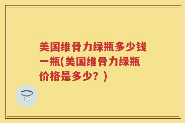 美国维骨力绿瓶多少钱一瓶(美国维骨力绿瓶价格是多少?) 美国维骨力绿瓶多少钱一瓶(美国维骨力绿瓶价格是多少?)