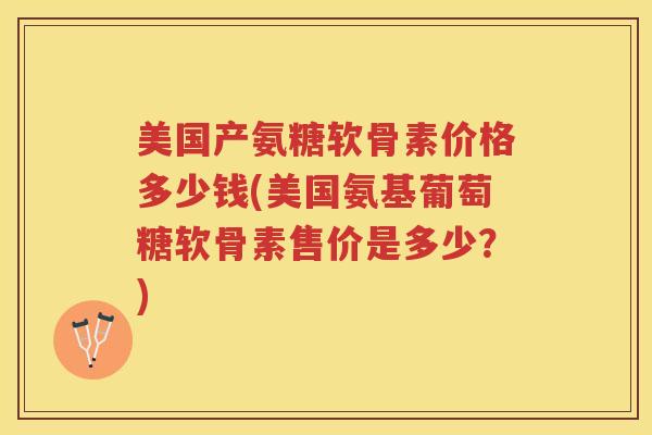 美国产氨糖软骨素价格多少钱(美国氨基葡萄糖软骨素售价是多少?) 美国产氨糖软骨素价格多少钱(美国氨基葡萄糖软骨素售价是多少?)