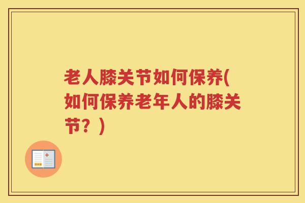 老人膝关节如何保养(如何保养老年人的膝关节?) 老人膝关节如何保养(如何保养老年人的膝关节?)