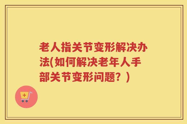 老人指关节变形解决办法(如何解决老年人手部关节变形问题?) 老人指关节变形解决办法(如何解决老年人手部关节变形问题?)