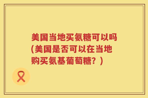 美国当地买氨糖可以吗(美国是否可以在当地购买氨基葡萄糖?) 美国当地买氨糖可以吗(美国是否可以在当地购买氨基葡萄糖?)