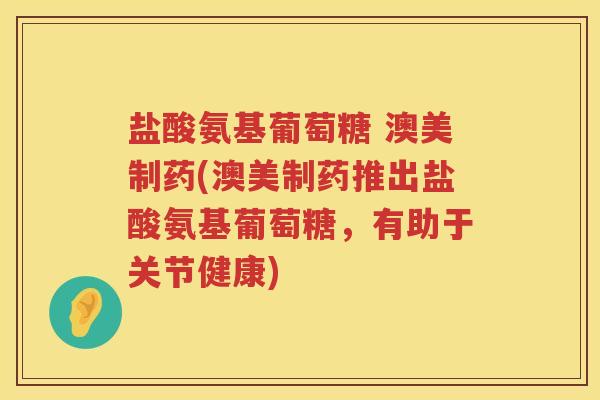 盐酸氨基葡萄糖 澳美制药(澳美制药推出盐酸氨基葡萄糖，有助于关节健康)