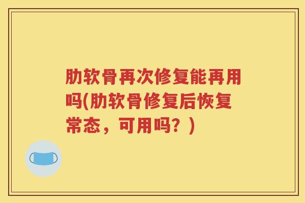 肋软骨再次修复能再用吗(肋软骨修复后恢复常态,可用吗?) 肋软骨再次修复能再用吗(肋软骨修复后恢复常态,可用吗?)