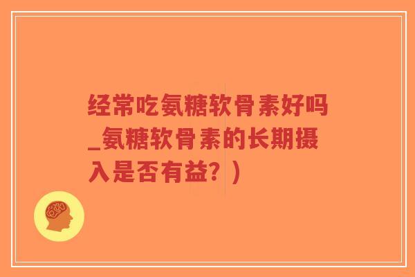 经常吃氨糖软骨素好吗_氨糖软骨素的长期摄入是否有益?) 经常吃氨糖软骨素好吗_氨糖软骨素的长期摄入是否有益?)
