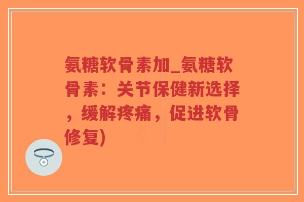 氨糖软骨素加_氨糖软骨素：关节保健新选择，缓解，促进软骨修复)