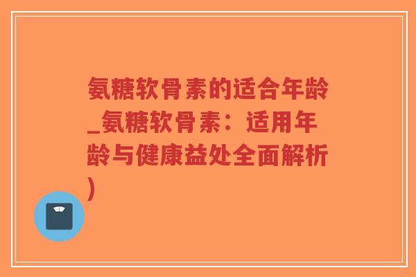 氨糖软骨素的适合年龄_氨糖软骨素：适用年龄与健康益处全面解析)