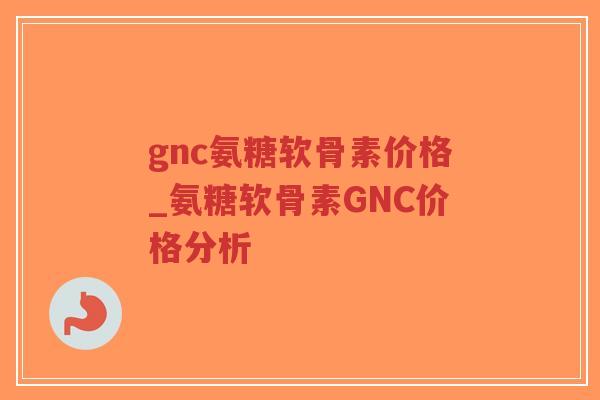 gnc氨糖软骨素价格_氨糖软骨素GNC价格分析