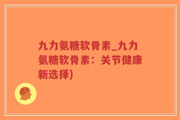 九力氨糖软骨素_九力氨糖软骨素:关节健康新选择) 九力氨糖软骨素_九力氨糖软骨素:关节健康新选择)