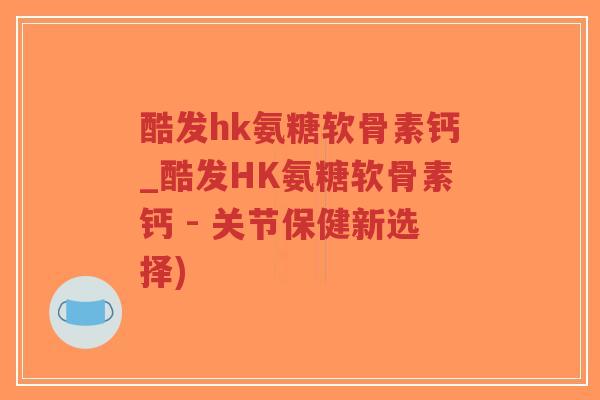 酷发hk氨糖软骨素钙_酷发HK氨糖软骨素钙 - 关节保健新选择) 酷发hk氨糖软骨素钙_酷发HK氨糖软骨素钙 - 关节保健新选择)