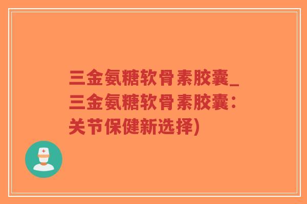 三金氨糖软骨素胶囊_三金氨糖软骨素胶囊:关节保健新选择) 三金氨糖软骨素胶囊_三金氨糖软骨素胶囊:关节保健新选择)