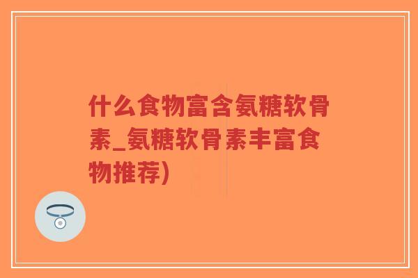 什么食物富含氨糖软骨素_氨糖软骨素丰富食物推荐)