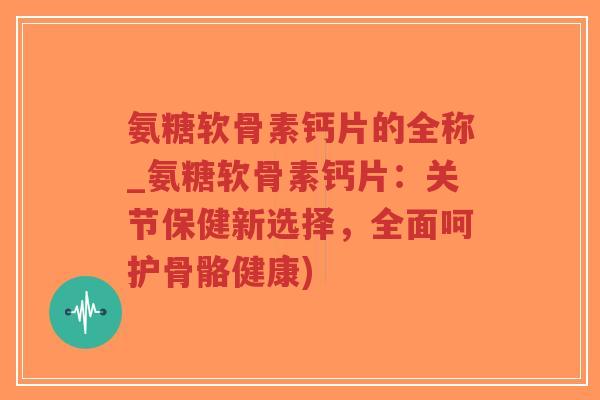 氨糖软骨素钙片的全称_氨糖软骨素钙片:关节保健新选择,全面呵护骨骼健康) 氨糖软骨素钙片的全称_氨糖软骨素钙片:关节保健新选择,全面呵护骨骼健康)