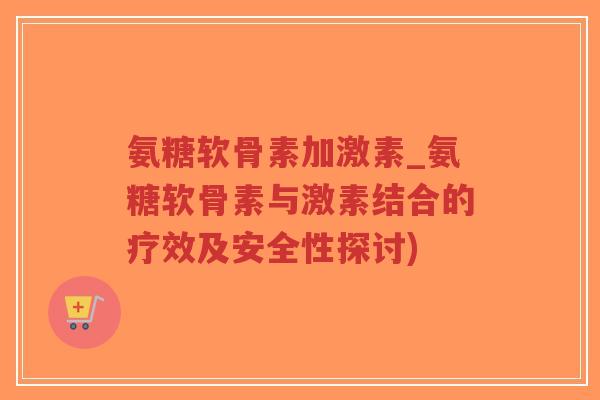氨糖软骨素加激素_氨糖软骨素与激素结合的疗效及安全性探讨) 氨糖软骨素加激素_氨糖软骨素与激素结合的疗效及安全性探讨)