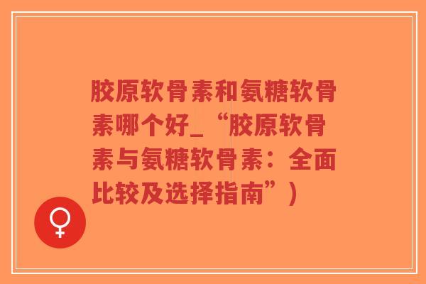 胶原软骨素和氨糖软骨素哪个好_“胶原软骨素与氨糖软骨素:全面比较及选择指南”) 胶原软骨素和氨糖软骨素哪个好_“胶原软骨素与氨糖软骨素:全面比较及选择指南”)