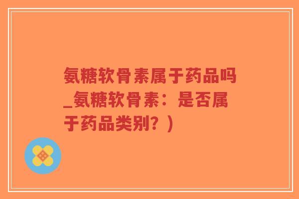 氨糖软骨素属于药品吗_氨糖软骨素：是否属于药品类别？)