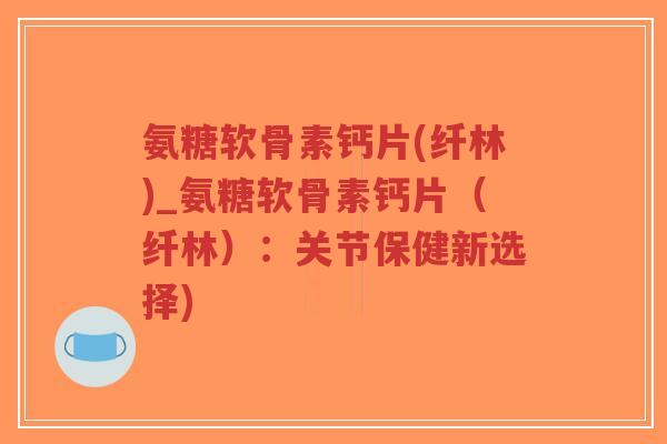 氨糖软骨素钙片(纤林)_氨糖软骨素钙片(纤林):关节保健新选择) 氨糖软骨素钙片(纤林)_氨糖软骨素钙片(纤林):关节保健新选择)