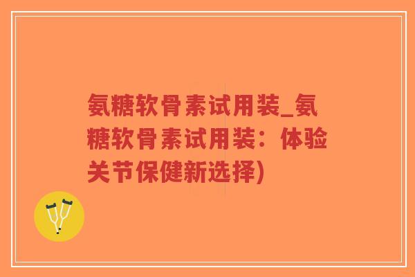 氨糖软骨素试用装_氨糖软骨素试用装:体验关节保健新选择) 氨糖软骨素试用装_氨糖软骨素试用装:体验关节保健新选择)